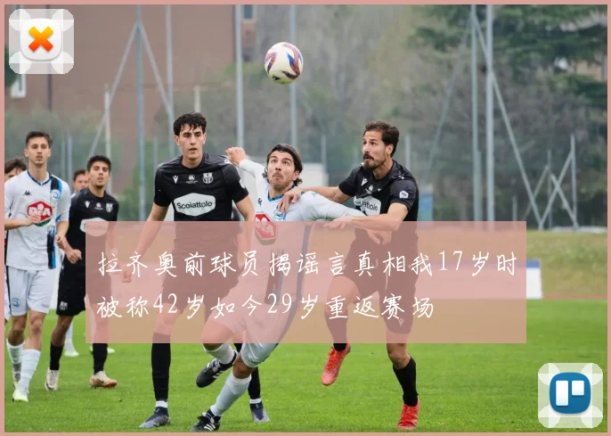 拉齐奥前球员揭谣言真相我17岁时被称42岁如今29岁重返赛场