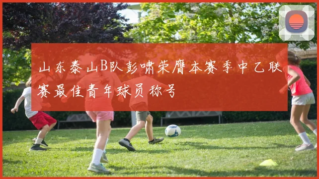 山东泰山B队彭啸荣膺本赛季中乙联赛最佳青年球员称号