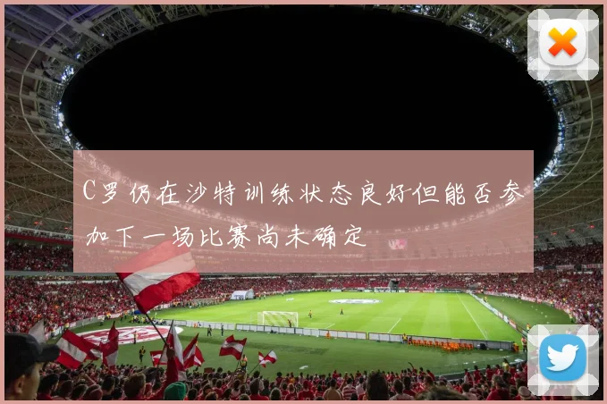 C罗仍在沙特训练状态良好但能否参加下一场比赛尚未确定