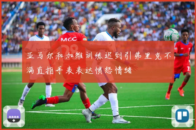 亚马尔和加维训练迟到引弗里克不满直指手表表达愤怒情绪