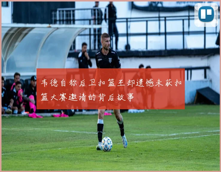韦德自称后卫扣篮王却遗憾未获扣篮大赛邀请的背后故事