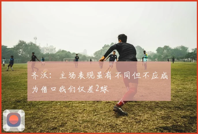 齐沃：主场表现虽有不同但不应成为借口我们仅差2球