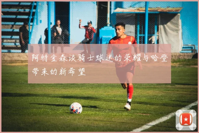 阿特金森谈骑士球迷的荣耀与哈登带来的新希望