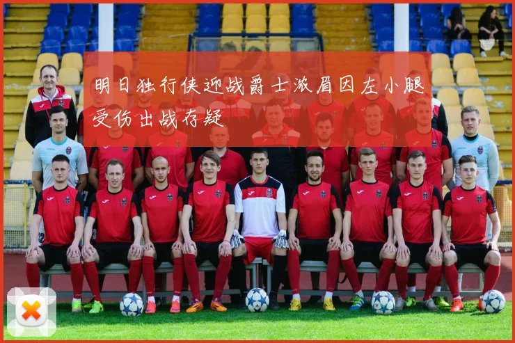 明日独行侠迎战爵士浓眉因左小腿受伤出战存疑