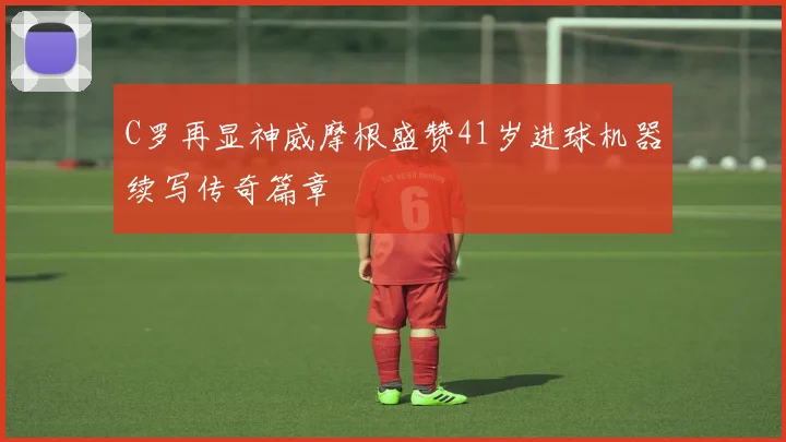 C罗再显神威摩根盛赞41岁进球机器续写传奇篇章
