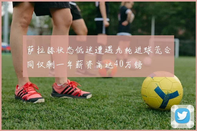 萨拉赫状态低迷遭遇九轮进球荒合同仅剩一年薪资高达40万镑