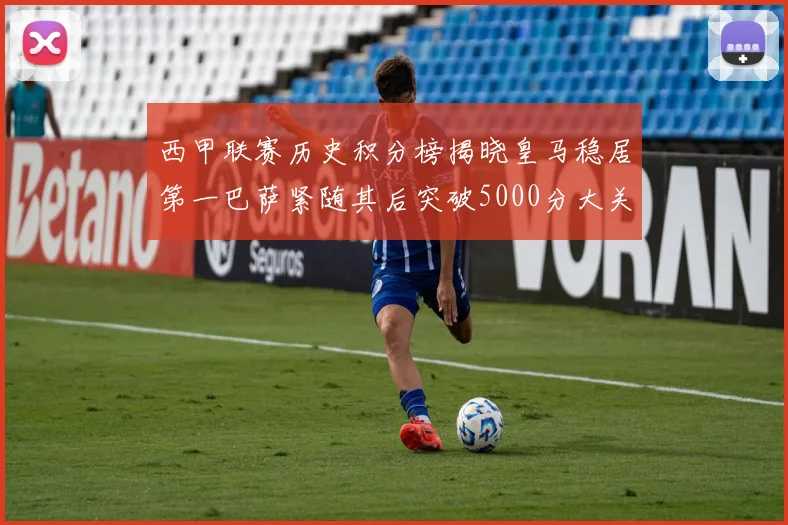 西甲联赛历史积分榜揭晓皇马稳居第一巴萨紧随其后突破5000分大关