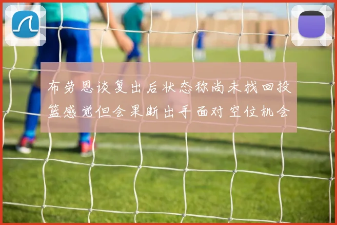 布劳恩谈复出后状态称尚未找回投篮感觉但会果断出手面对空位机会