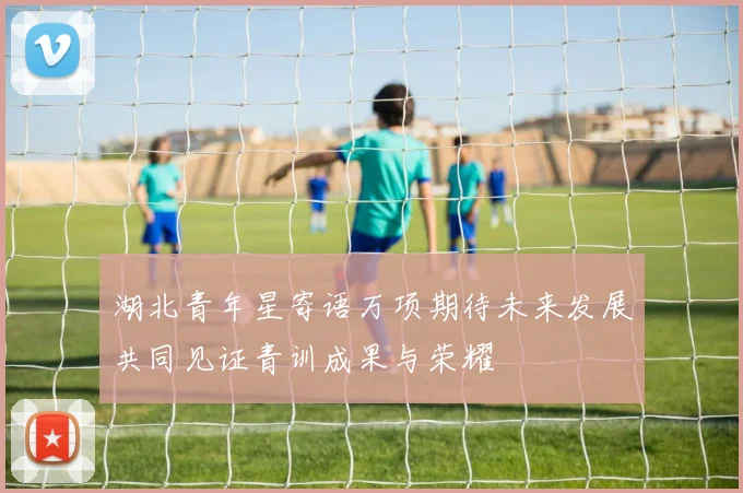 湖北青年星寄语万项期待未来发展共同见证青训成果与荣耀