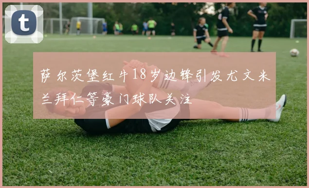 萨尔茨堡红牛18岁边锋引发尤文米兰拜仁等豪门球队关注