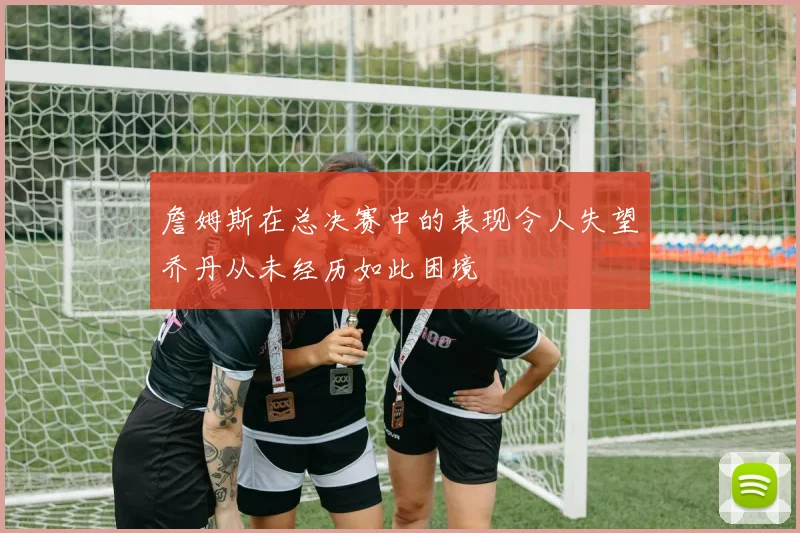 詹姆斯在总决赛中的表现令人失望乔丹从未经历如此困境