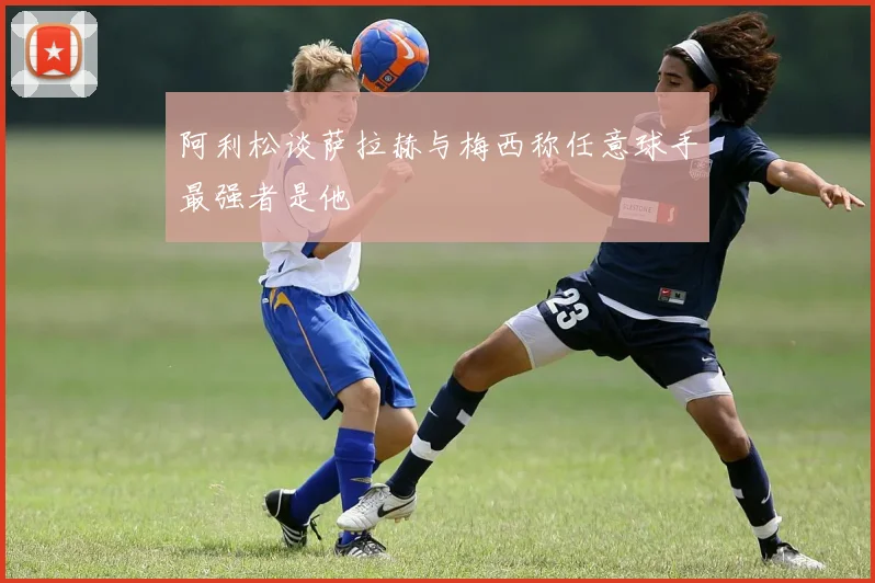 阿利松谈萨拉赫与梅西称任意球手最强者是他