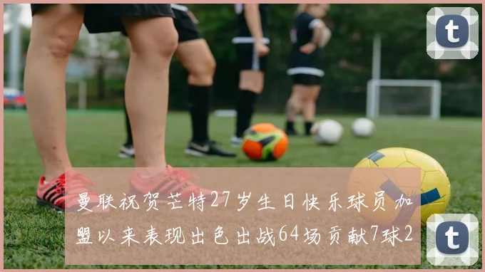 曼联祝贺芒特27岁生日快乐球员加盟以来表现出色出战64场贡献7球2助