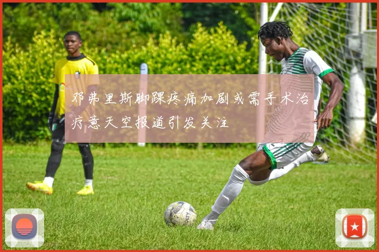 邓弗里斯脚踝疼痛加剧或需手术治疗意天空报道引发关注