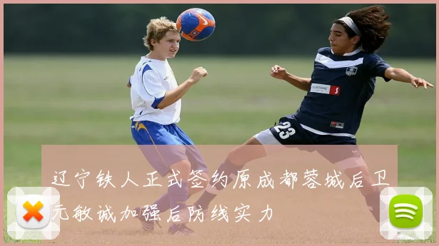 辽宁铁人正式签约原成都蓉城后卫元敏诚加强后防线实力