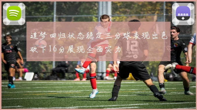 追梦回归状态稳定三分球表现出色砍下16分展现全面实力