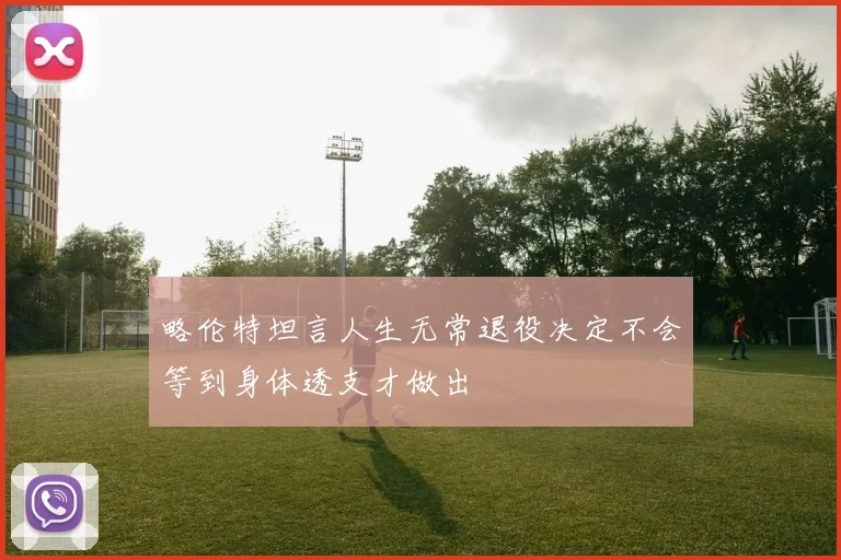 略伦特坦言人生无常退役决定不会等到身体透支才做出
