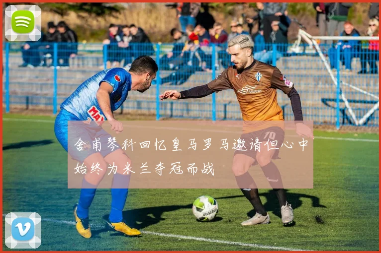 舍甫琴科回忆皇马罗马邀请但心中始终为米兰夺冠而战