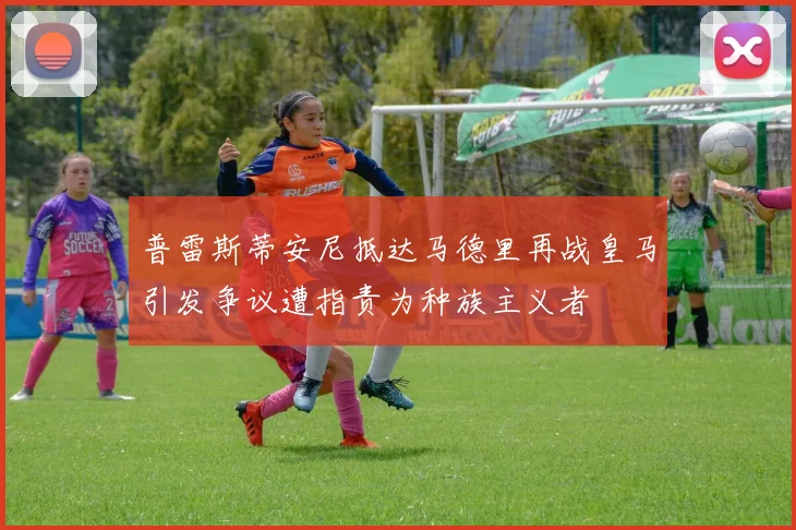 普雷斯蒂安尼抵达马德里再战皇马引发争议遭指责为种族主义者