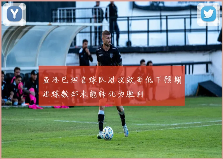 查洛巴坦言球队进攻效率低下预期进球数却未能转化为胜利