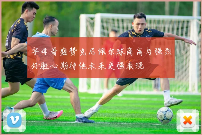 字母哥盛赞克尼佩尔球商高与强烈好胜心期待他未来更强表现