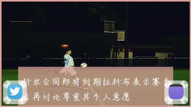 科尔合同即将到期拉科布表示赛季后再讨论尊重其个人意愿