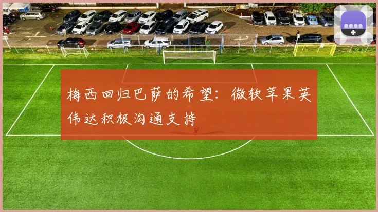 梅西回归巴萨的希望：微软苹果英伟达积极沟通支持