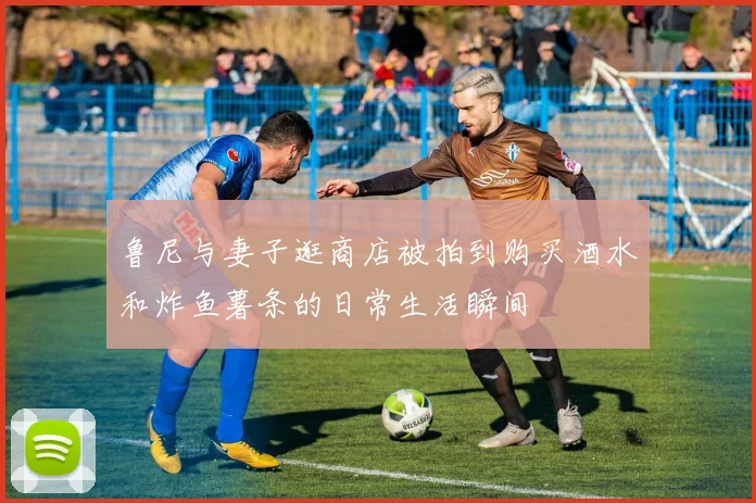 鲁尼与妻子逛商店被拍到购买酒水和炸鱼薯条的日常生活瞬间