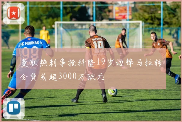 曼联热刺争抢科隆19岁边锋马拉转会费或超3000万欧元