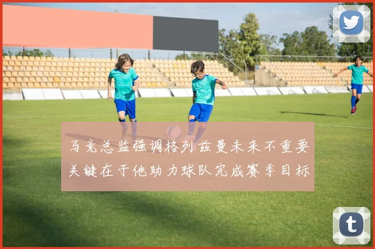 马竞总监强调格列兹曼未来不重要关键在于他助力球队完成赛季目标