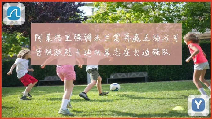 阿莱格里强调米兰需再赢五场方可晋级欧冠卡迪纳莱志在打造强队