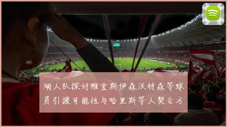 湖人队探讨维金斯伊森沃特森等球员引援可能性与哈里斯等人契合方向