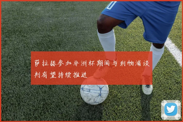 萨拉赫参加非洲杯期间与利物浦谈判有望持续推进