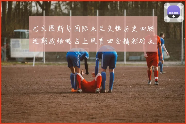 尤文图斯与国际米兰交锋历史回顾近期战绩略占上风首回合精彩对决回顾